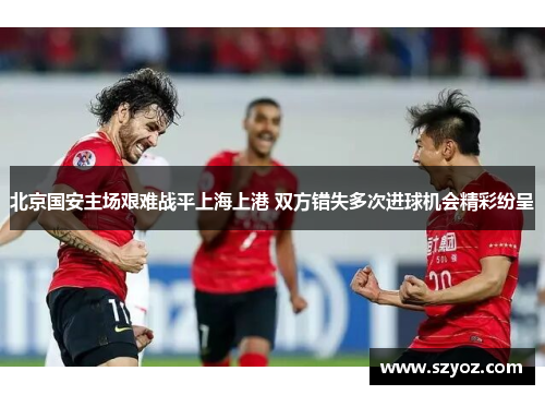 北京国安主场艰难战平上海上港 双方错失多次进球机会精彩纷呈